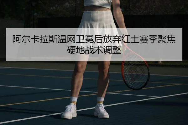 阿尔卡拉斯温网卫冕后放弃红土赛季聚焦硬地战术调整